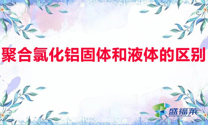 聚合氯化鋁固體和液體的區別（固體聚鋁和液體聚鋁有哪些不同）